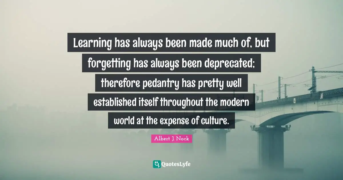 Pedants Quotes: "Learning has always been made much of, but forgetting has always been deprecated; therefore pedantry has pretty well established itself throughout the modern world at the expense of culture."