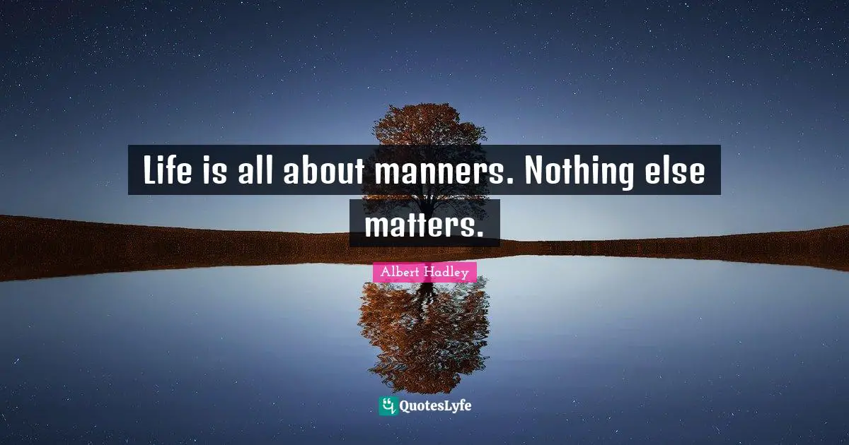 Life is all about manners. Nothing else matters.