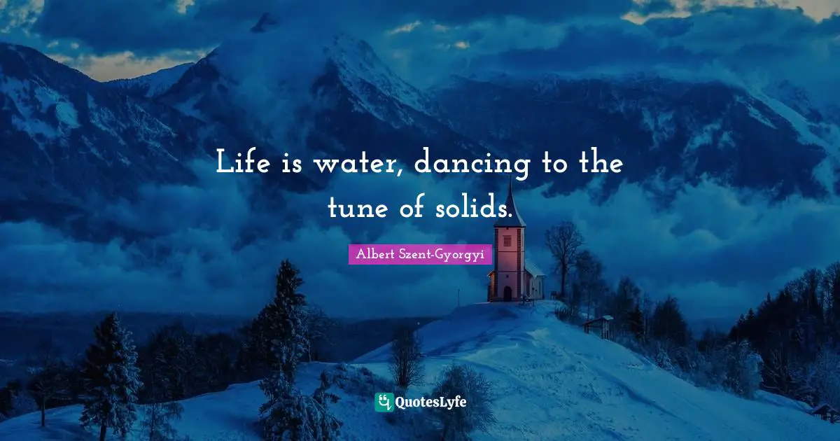 Life is water, dancing to the tune of solids.
