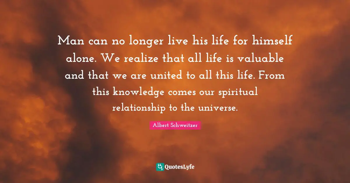 Man can no longer live his life for himself alone. We realize that all life is valuable and that we are united to all this life. From this knowledge comes our spiritual relationship to the universe.
