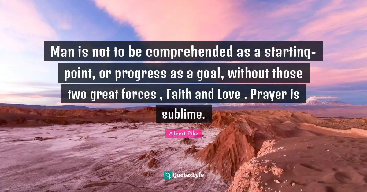 Albert Pike Quotes: "Man is not to be comprehended as a starting-point, or progress as a goal, without those two great forces , Faith and Love . Prayer is sublime."