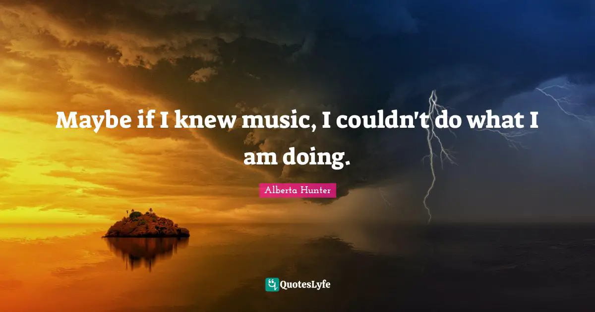 Maybe if I knew music, I couldn't do what I am doing.