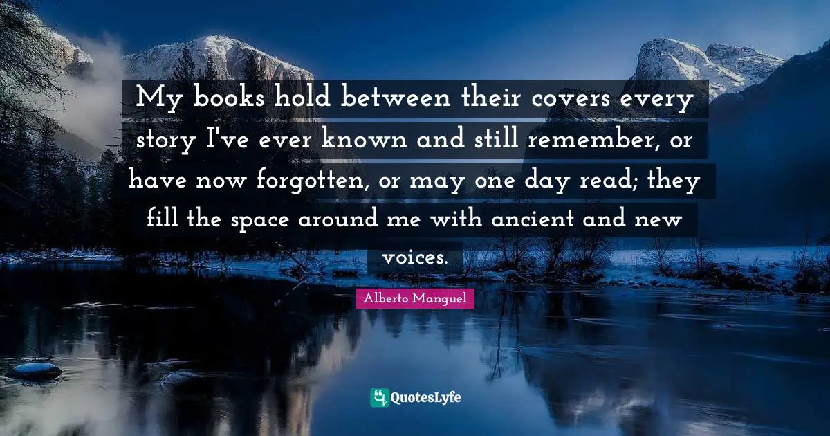 My books hold between their covers every story I've ever known and still remember, or have now forgotten, or may one day read; they fill the space around me with ancient and new voices.