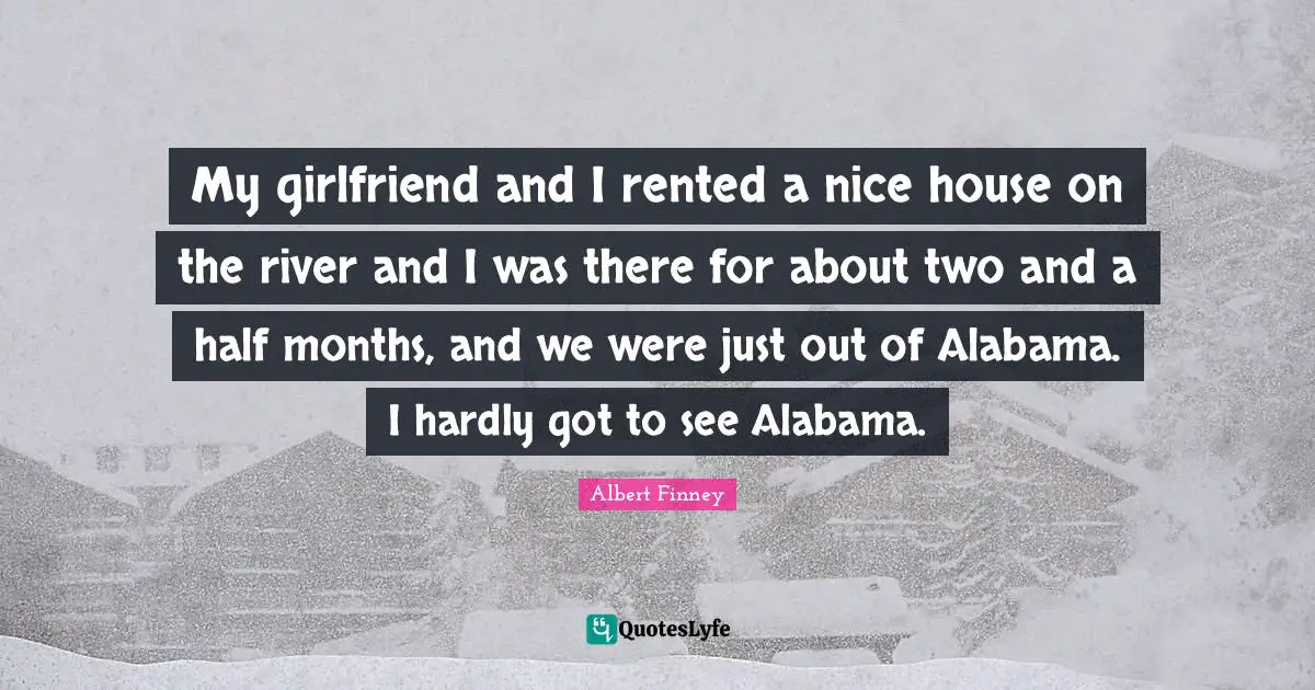Albert Finney Quotes: "My girlfriend and I rented a nice house on the river and I was there for about two and a half months, and we were just out of Alabama. I hardly got to see Alabama."