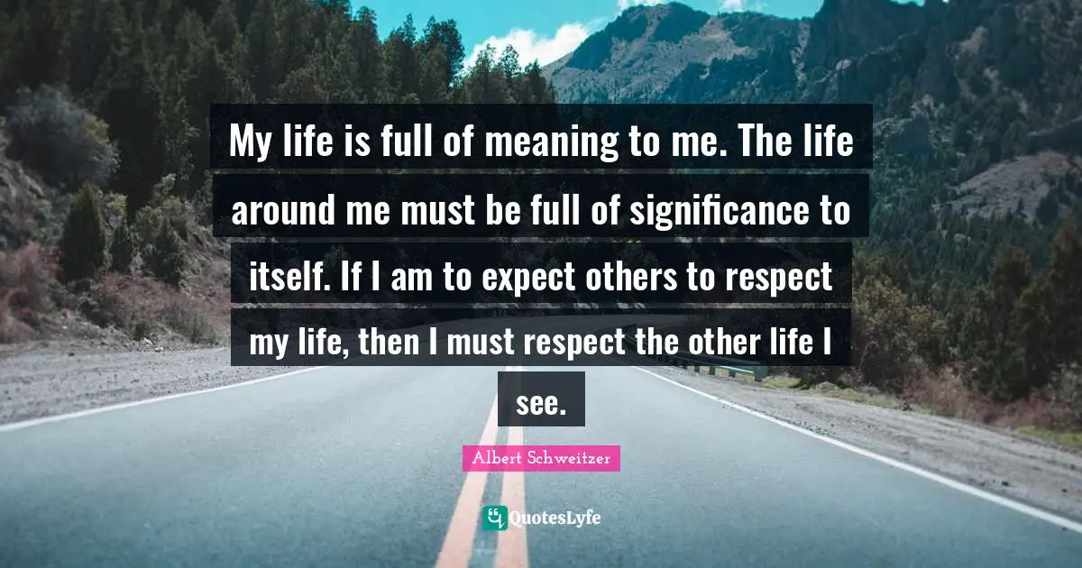 My life is full of meaning to me. The life around me must be full of significance to itself. If I am to expect others to respect my life, then I must respect the other life I see.