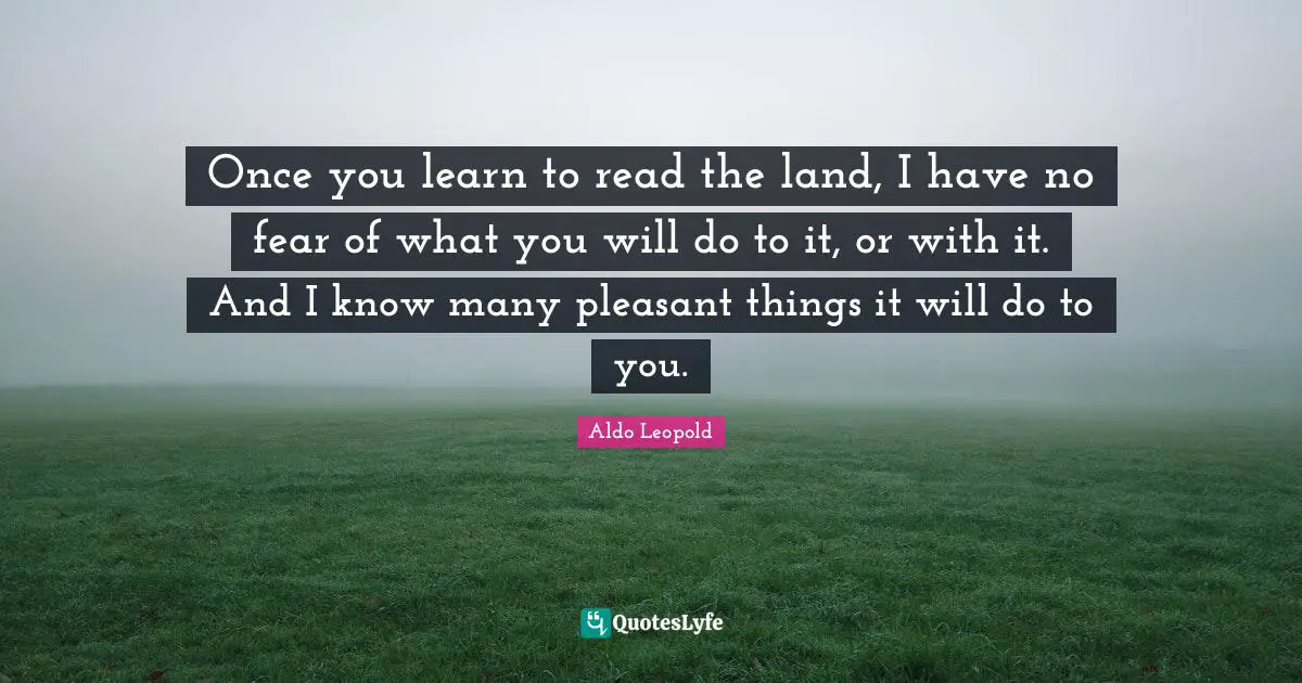 Once you learn to read the land, I have no fear of what you will do to it, or with it. And I know many pleasant things it will do to you.