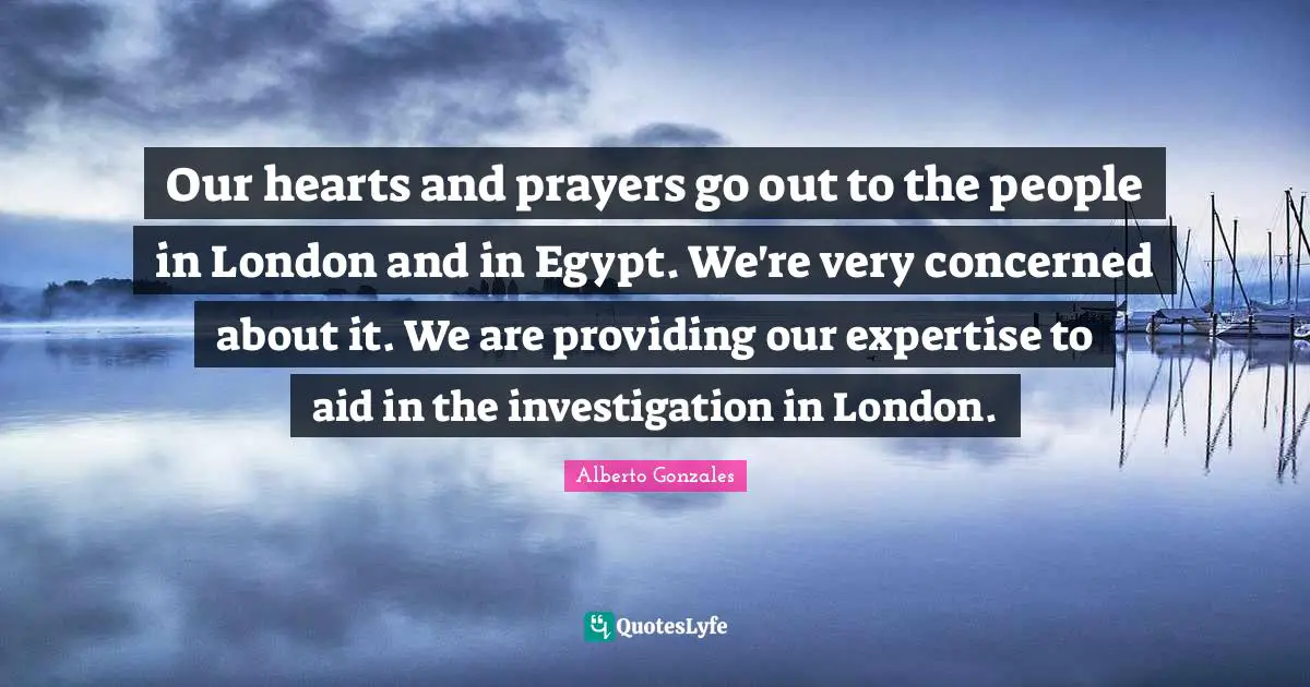 Alberto Gonzales Quotes: "Our hearts and prayers go out to the people in London and in Egypt. We're very concerned about it. We are providing our expertise to aid in the investigation in London."