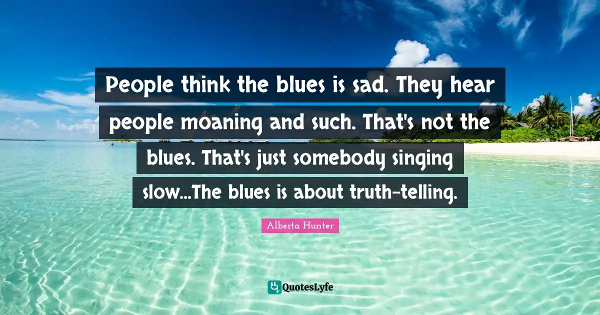 Alberta Hunter Quotes: "People think the blues is sad. They hear people moaning and such. That's not the blues. That's just somebody singing slow...The blues is about truth-telling."