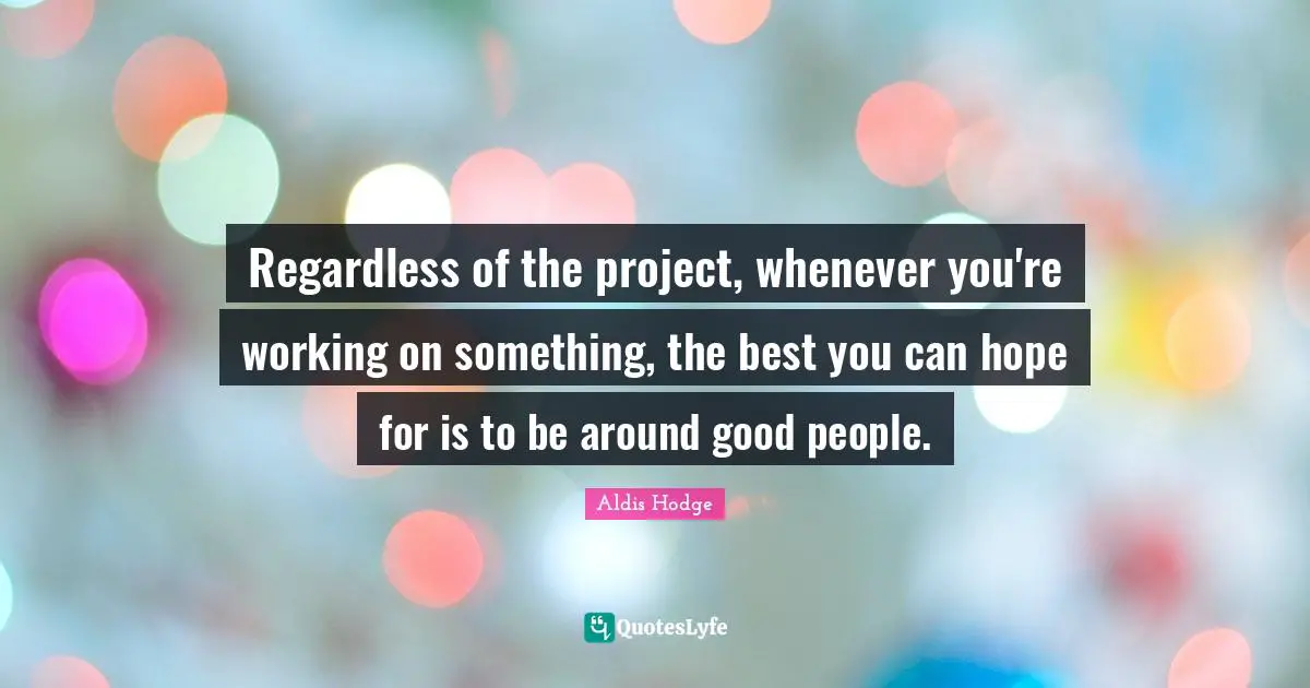 Regardless of the project, whenever you're working on something, the best you can hope for is to be around good people.