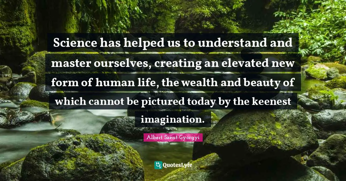 Science has helped us to understand and master ourselves, creating an elevated new form of human life, the wealth and beauty of which cannot be pictured today by the keenest imagination.