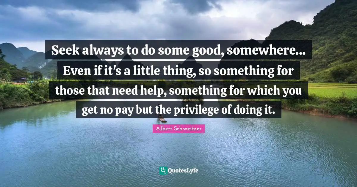 Albert Schweitzer Quotes: "Seek always to do some good, somewhere... Even if it's a little thing, so something for those that need help, something for which you get no pay but the privilege of doing it."