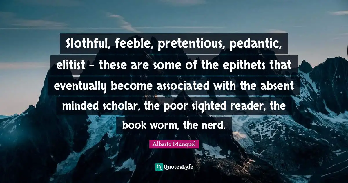 Slothful, feeble, pretentious, pedantic, elitist - these are some of the epithets that eventually become associated with the absent minded scholar, the poor sighted reader, the book worm, the nerd.
