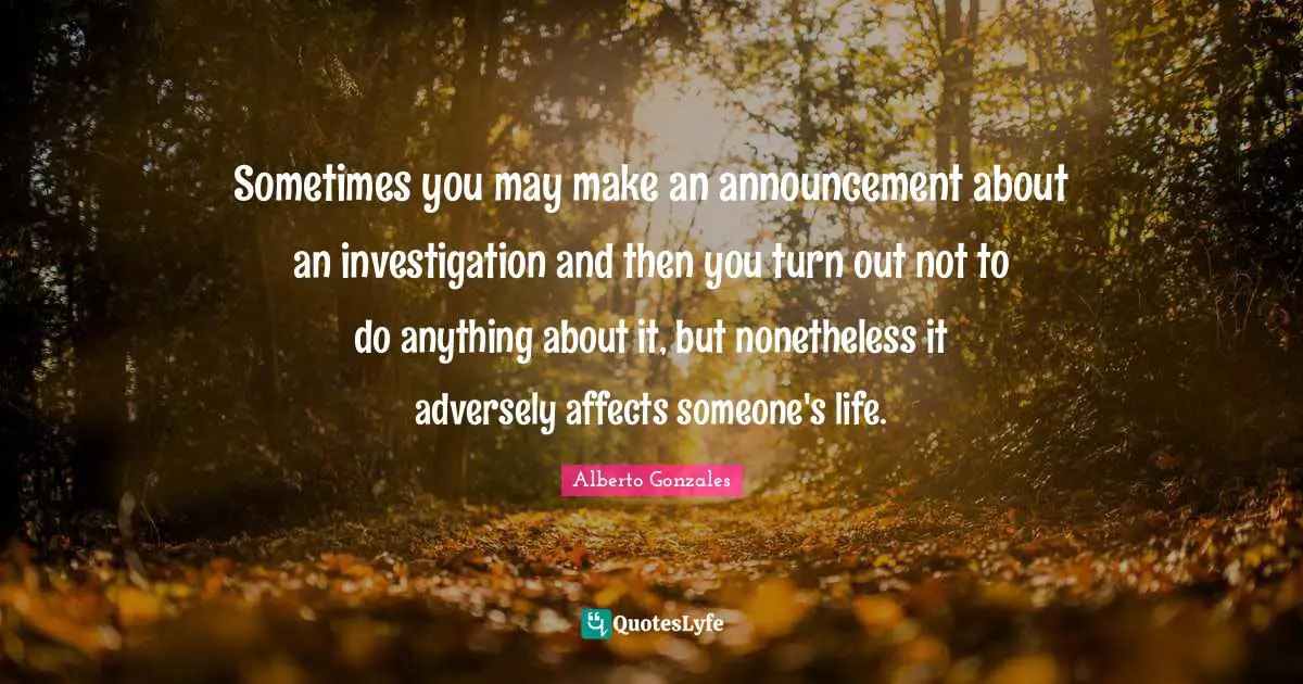 Alberto Gonzales Quotes: "Sometimes you may make an announcement about an investigation and then you turn out not to do anything about it, but nonetheless it adversely affects someone's life."