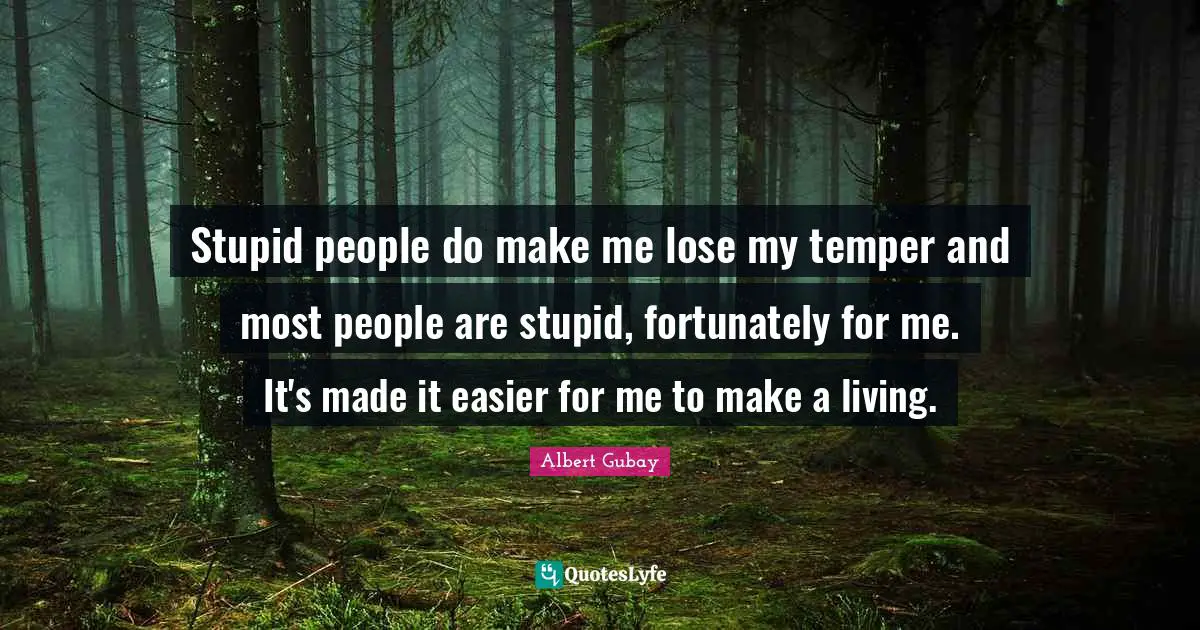 Stupid people do make me lose my temper and most people are stupid, fortunately for me. It's made it easier for me to make a living.