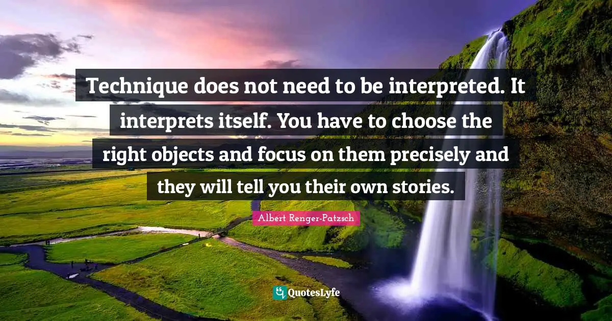 Technique does not need to be interpreted. It interprets itself. You have to choose the right objects and focus on them precisely and they will tell you their own stories.