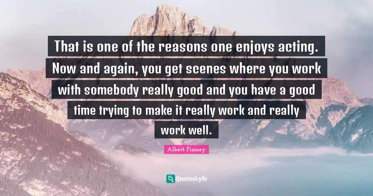 Albert Finney Quotes: "That is one of the reasons one enjoys acting. Now and again, you get scenes where you work with somebody really good and you have a good time trying to make it really work and really work well."