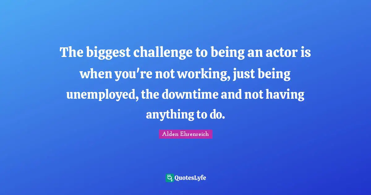 The biggest challenge to being an actor is when you're not working, just being unemployed, the downtime and not having anything to do.