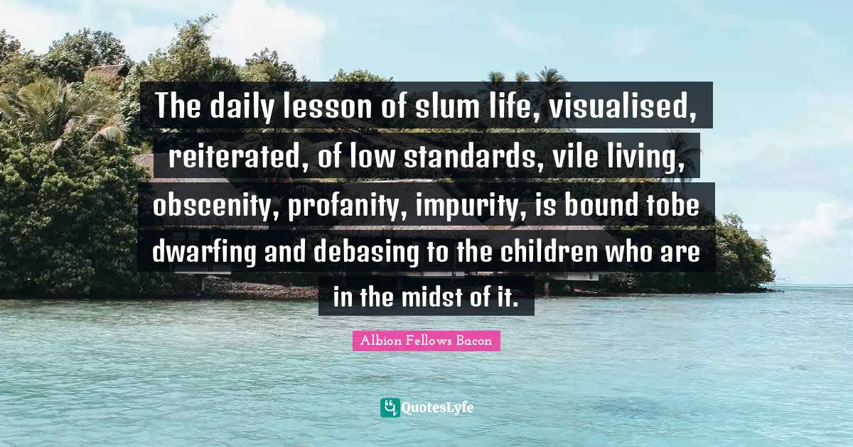 The daily lesson of slum life, visualised, reiterated, of low standards, vile living, obscenity, profanity, impurity, is bound tobe dwarfing and debasing to the children who are in the midst of it.