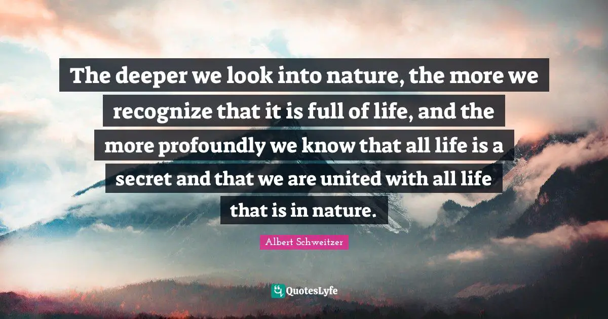The deeper we look into nature, the more we recognize that it is full of life, and the more profoundly we know that all life is a secret and that we are united with all life that is in nature.