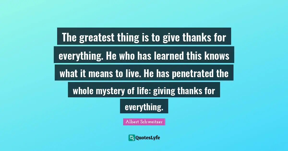 The greatest thing is to give thanks for everything. He who has learned this knows what it means to live. He has penetrated the whole mystery of life: giving thanks for everything.