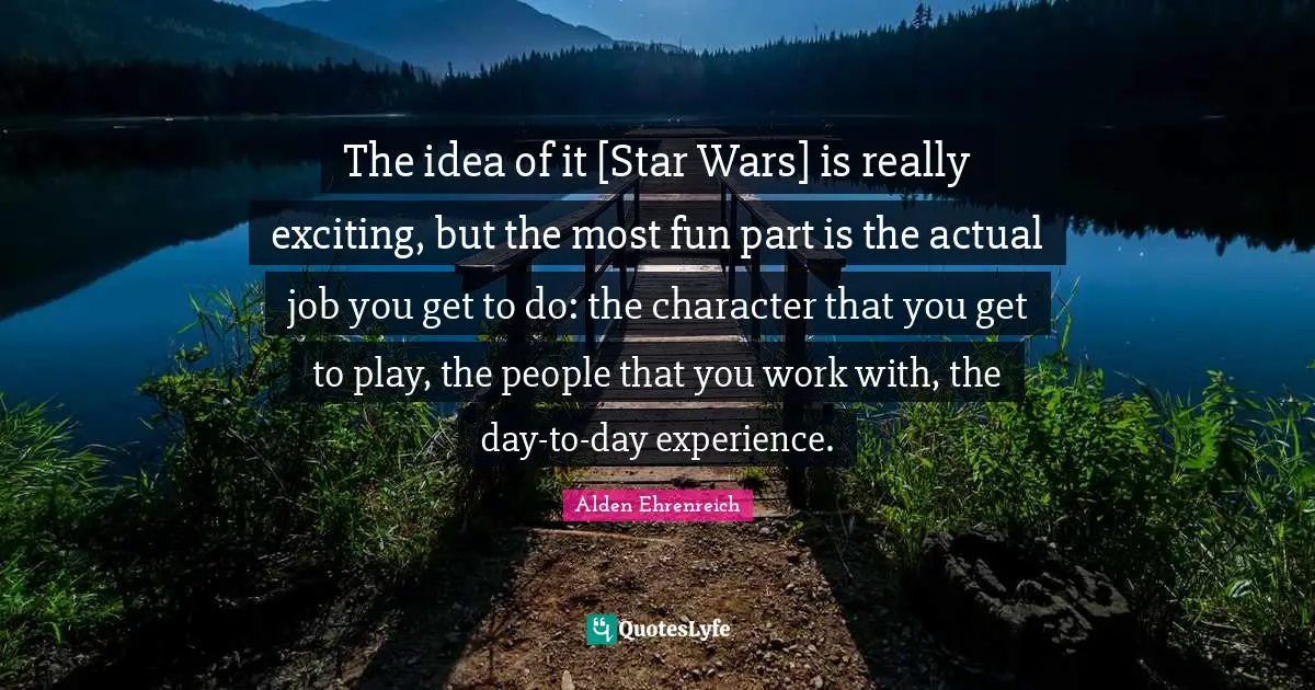 The idea of it [Star Wars] is really exciting, but the most fun part is the actual job you get to do: the character that you get to play, the people that you work with, the day-to-day experience.