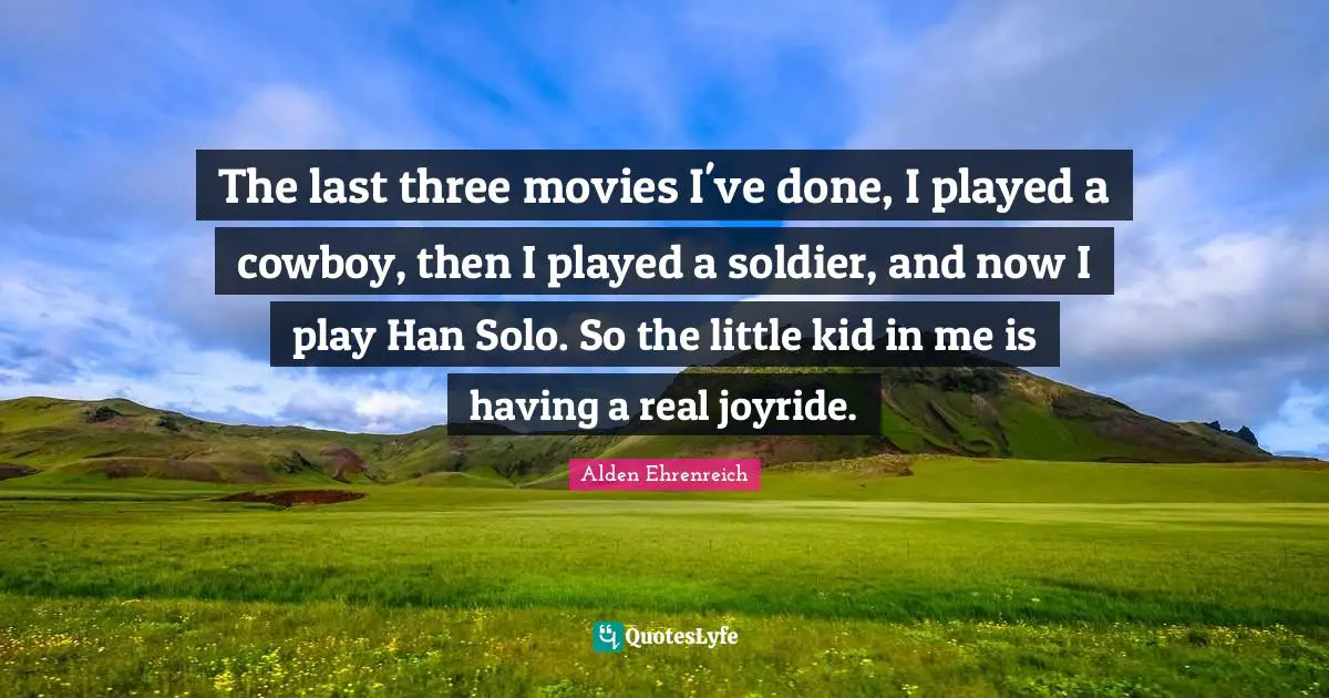 The last three movies I've done, I played a cowboy, then I played a soldier, and now I play Han Solo. So the little kid in me is having a real joyride.