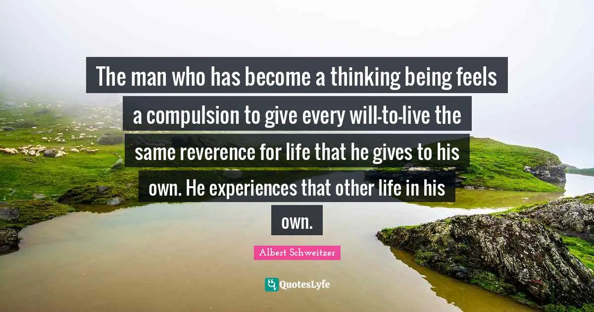 The man who has become a thinking being feels a compulsion to give every will-to-live the same reverence for life that he gives to his own. He experiences that other life in his own.
