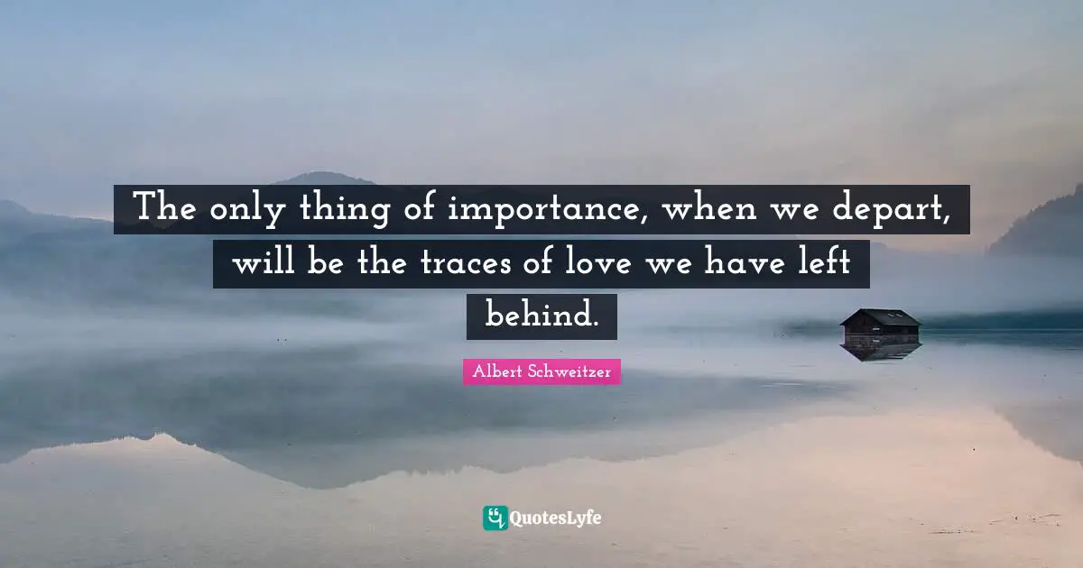 Albert Schweitzer Quotes: "The only thing of importance, when we depart, will be the traces of love we have left behind."