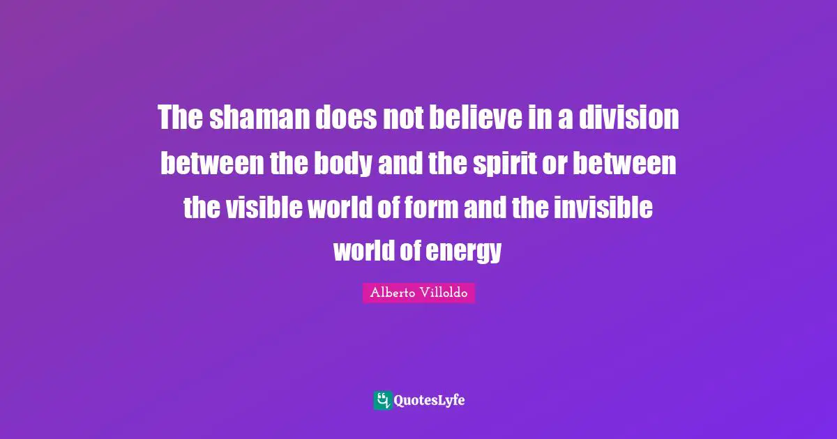 The shaman does not believe in a division between the body and the spirit or between the visible world of form and the invisible world of energy