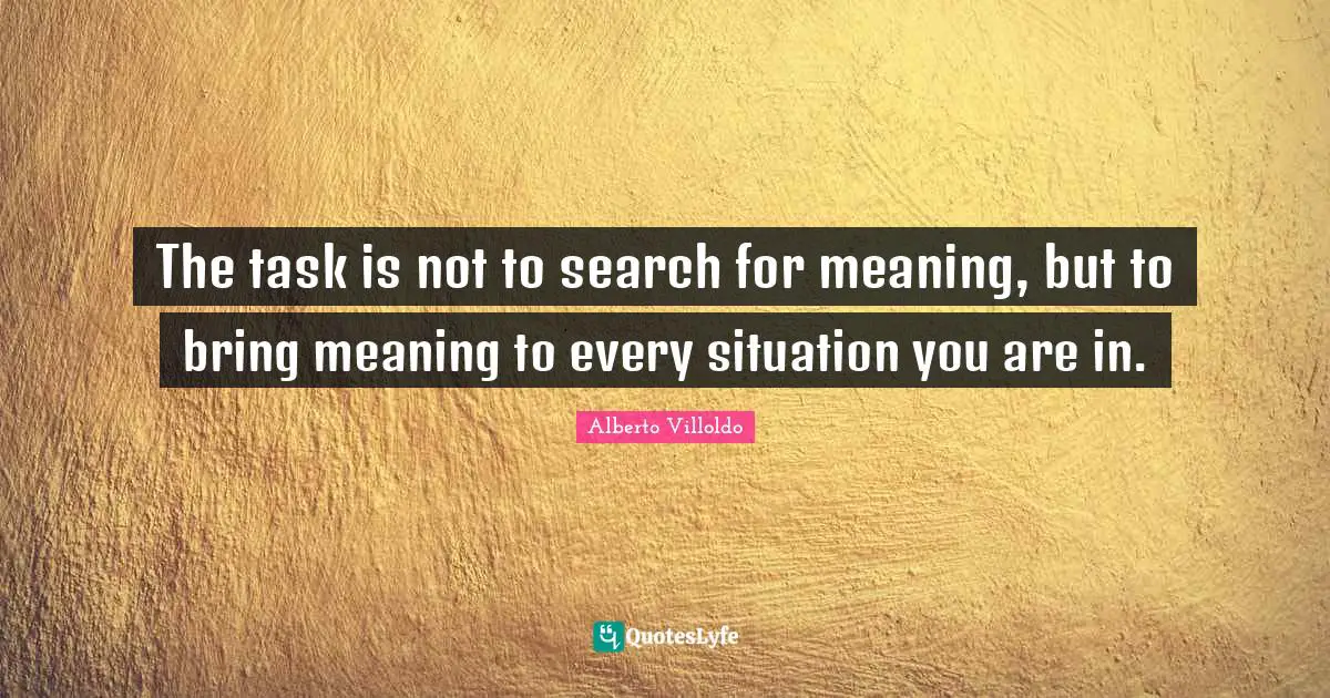 The task is not to search for meaning, but to bring meaning to every situation you are in.
