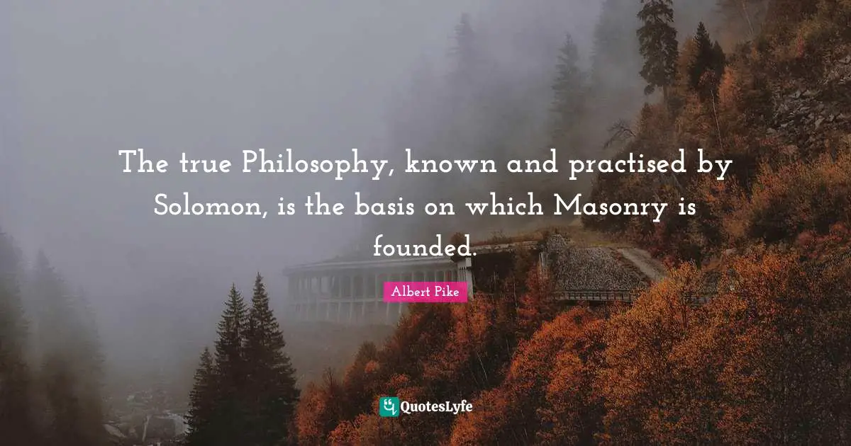 Albert Pike Quotes: "The true Philosophy, known and practised by Solomon, is the basis on which Masonry is founded."