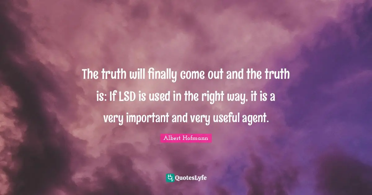 The truth will finally come out and the truth is: If LSD is used in the right way, it is a very important and very useful agent.