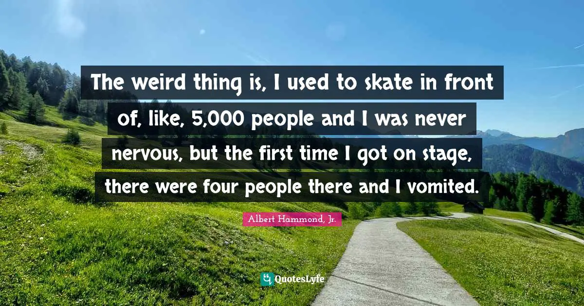 The weird thing is, I used to skate in front of, like, 5,000 people and I was never nervous, but the first time I got on stage, there were four people there and I vomited.