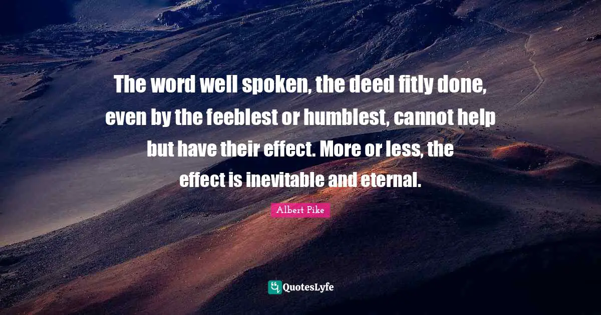 Albert Pike Quotes: "The word well spoken, the deed fitly done, even by the feeblest or humblest, cannot help but have their effect. More or less, the effect is inevitable and eternal."