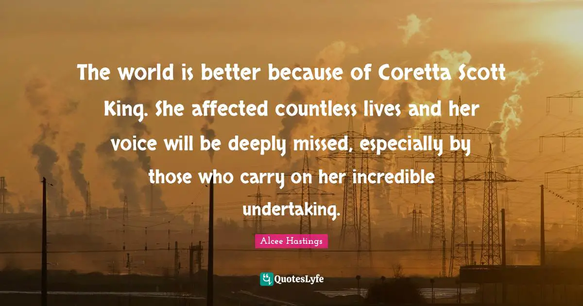 The world is better because of Coretta Scott King. She affected countless lives and her voice will be deeply missed, especially by those who carry on her incredible undertaking.