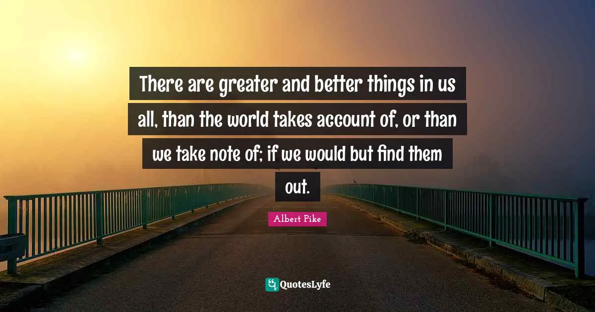 There are greater and better things in us all, than the world takes account of, or than we take note of; if we would but find them out.