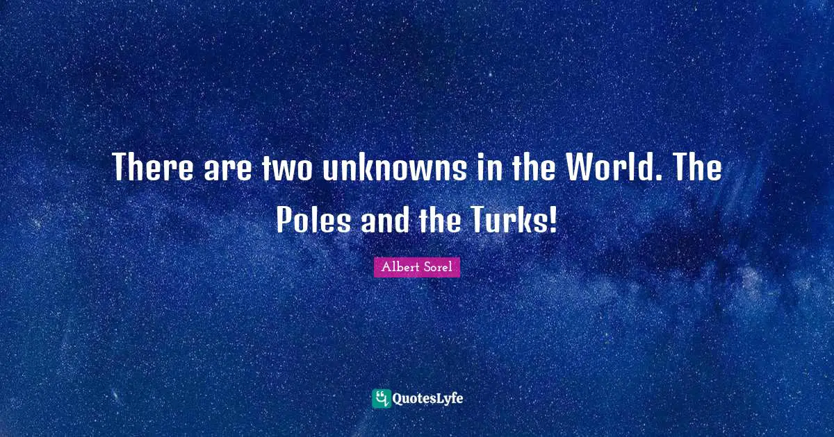 There are two unknowns in the World. The Poles and the Turks!