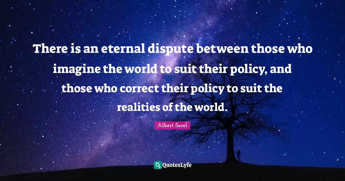 There is an eternal dispute between those who imagine the world to suit their policy, and those who correct their policy to suit the realities of the world.