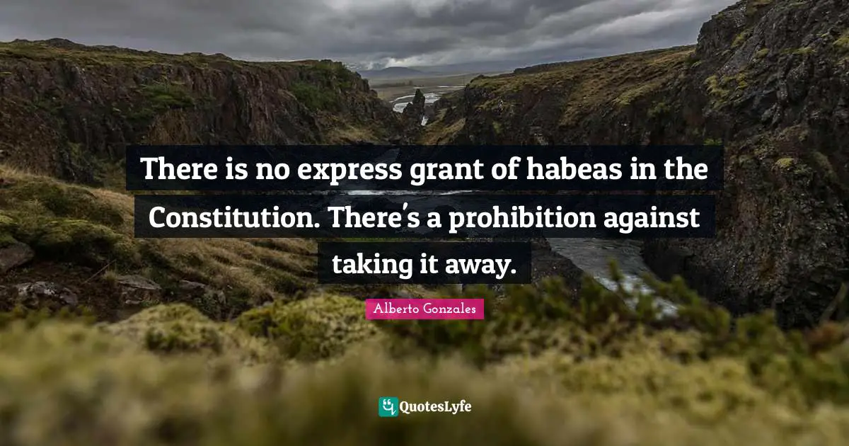 Alberto Gonzales Quotes: "There is no express grant of habeas in the Constitution. There's a prohibition against taking it away."