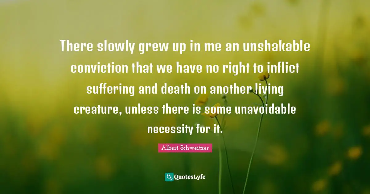 There slowly grew up in me an unshakable conviction that we have no right to inflict suffering and death on another living creature, unless there is some unavoidable necessity for it.