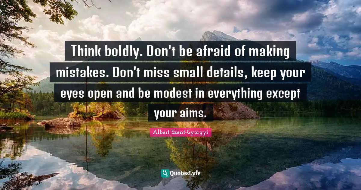 Think boldly. Don't be afraid of making mistakes. Don't miss small details, keep your eyes open and be modest in everything except your aims.