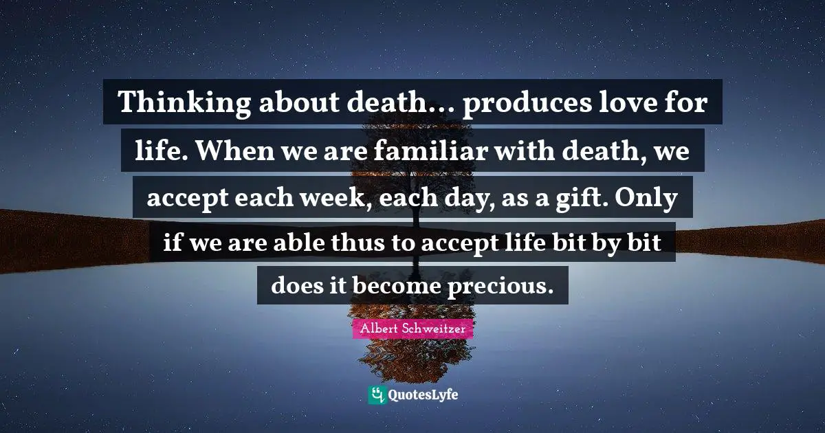 Thinking about death... produces love for life. When we are familiar with death, we accept each week, each day, as a gift. Only if we are able thus to accept life bit by bit does it become precious.