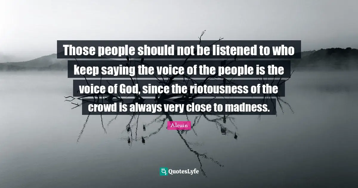Those people should not be listened to who keep saying the voice of the people is the voice of God, since the riotousness of the crowd is always very close to madness.