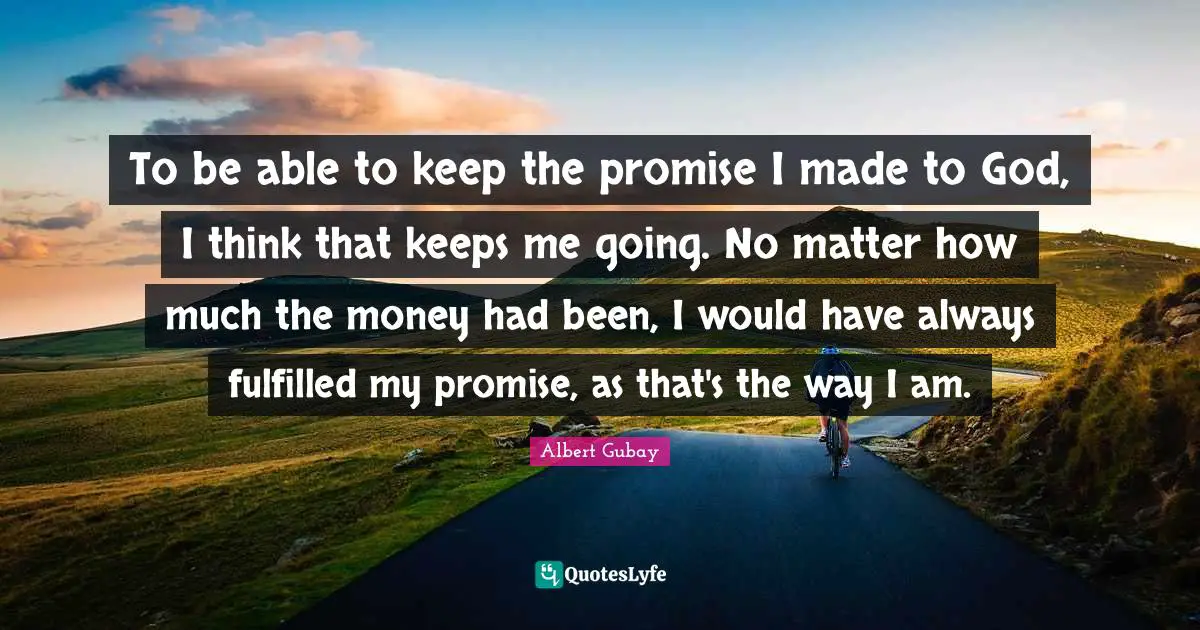 To be able to keep the promise I made to God, I think that keeps me going. No matter how much the money had been, I would have always fulfilled my promise, as that's the way I am.