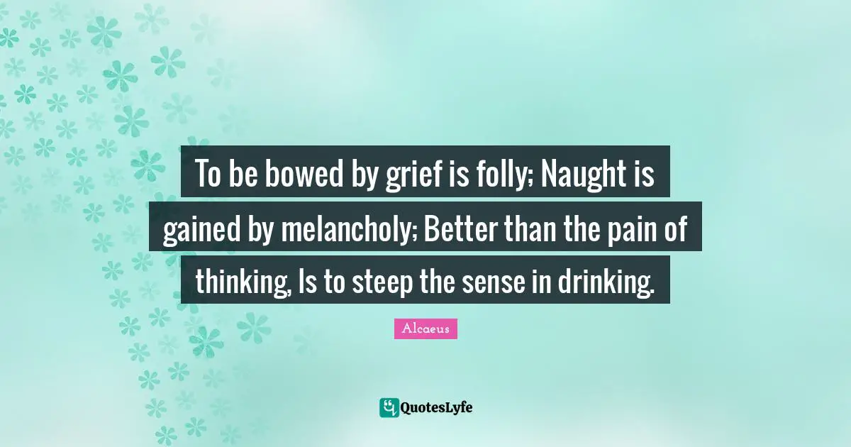 To be bowed by grief is folly; Naught is gained by melancholy; Better than the pain of thinking, Is to steep the sense in drinking.