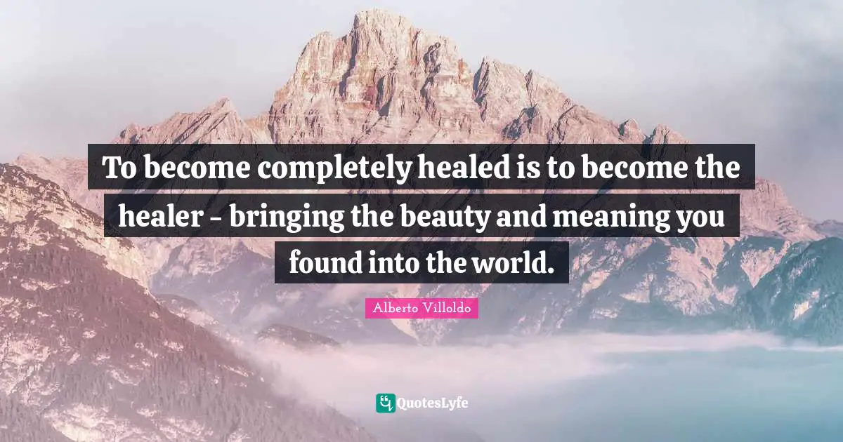 To become completely healed is to become the healer - bringing the beauty and meaning you found into the world.