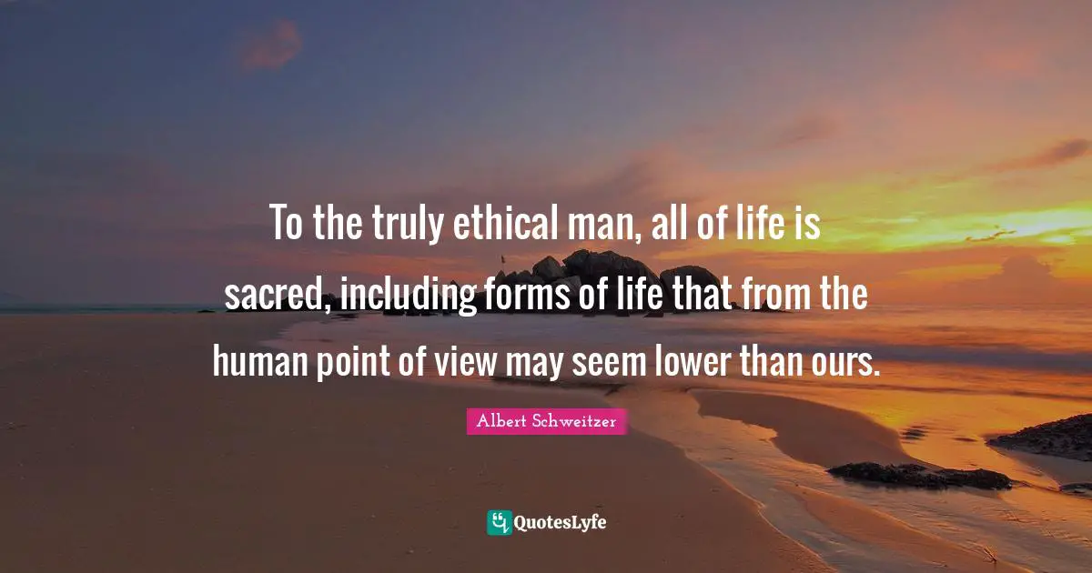 To the truly ethical man, all of life is sacred, including forms of life that from the human point of view may seem lower than ours.