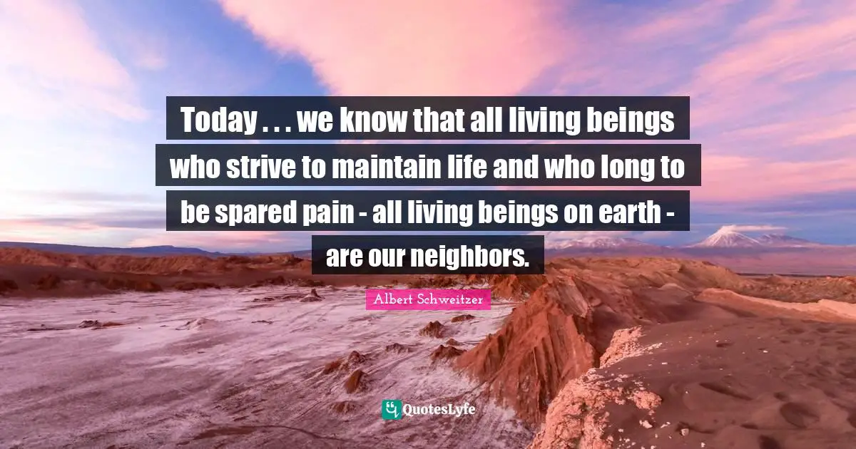 Today . . . we know that all living beings who strive to maintain life and who long to be spared pain - all living beings on earth - are our neighbors.