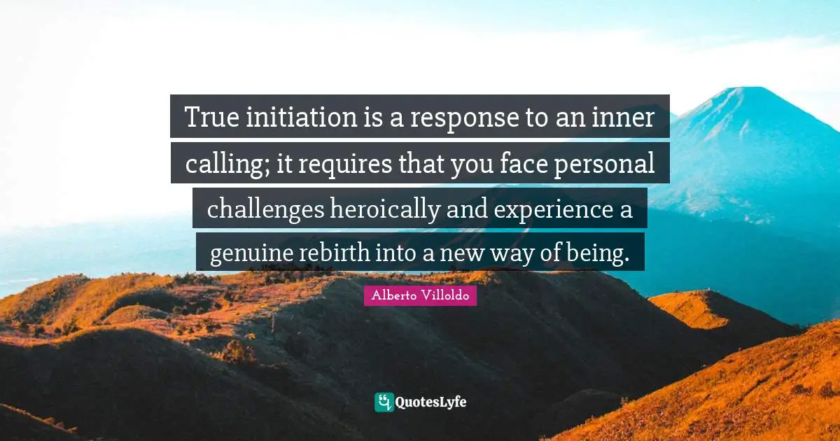 True initiation is a response to an inner calling; it requires that you face personal challenges heroically and experience a genuine rebirth into a new way of being.