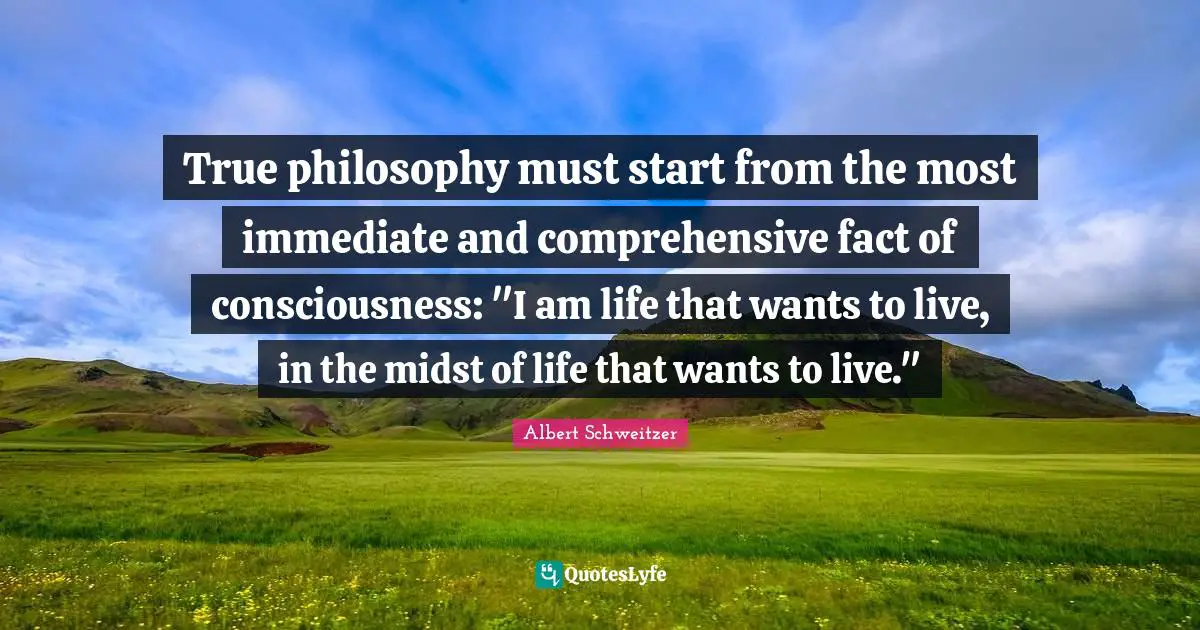 Albert Schweitzer Quotes: "True philosophy must start from the most immediate and comprehensive fact of consciousness: "I am life that wants to live, in the midst of life that wants to live.""